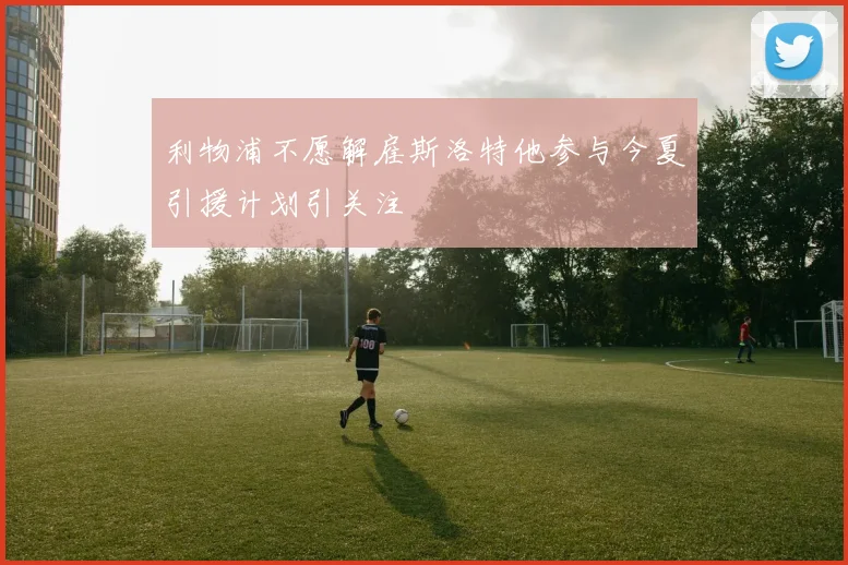 利物浦不愿解雇斯洛特他参与今夏引援计划引关注