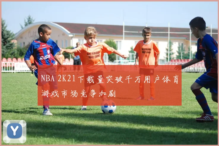 NBA 2K21下载量突破千万用户体育游戏市场竞争加剧