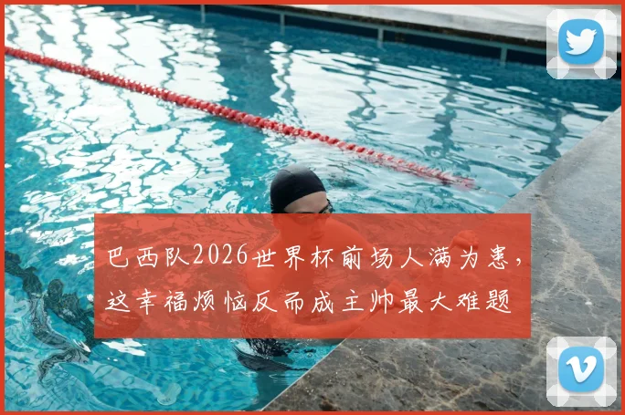巴西队2026世界杯前场人满为患,这幸福烦恼反而成主帅最大难题