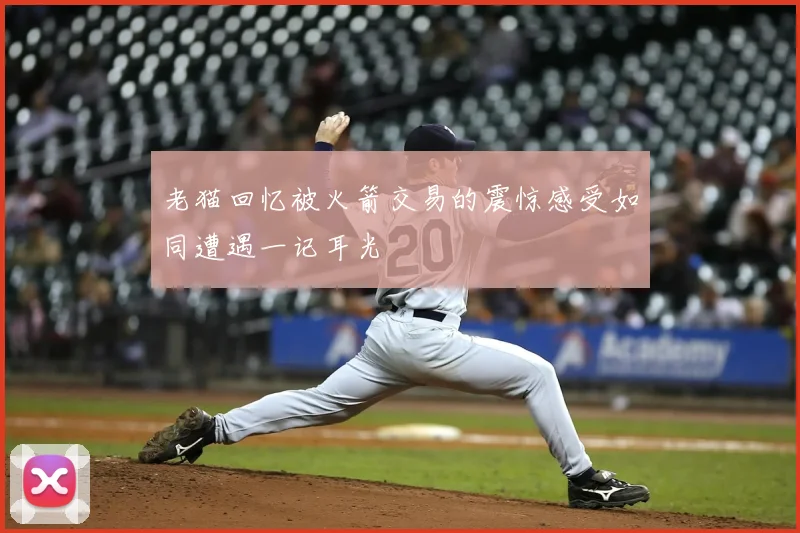 老猫回忆被火箭交易的震惊感受如同遭遇一记耳光