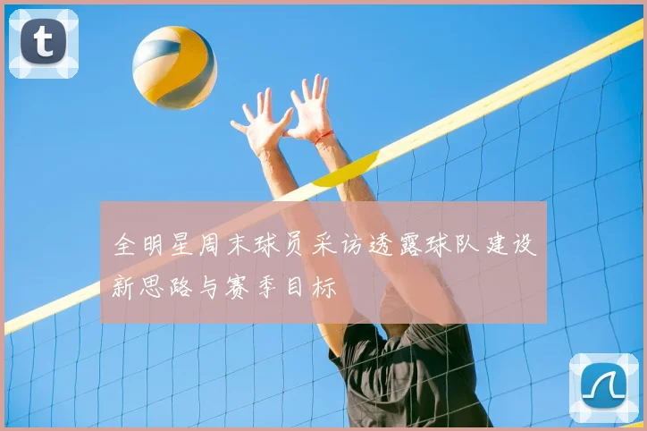 全明星周末球员采访透露球队建设新思路与赛季目标
