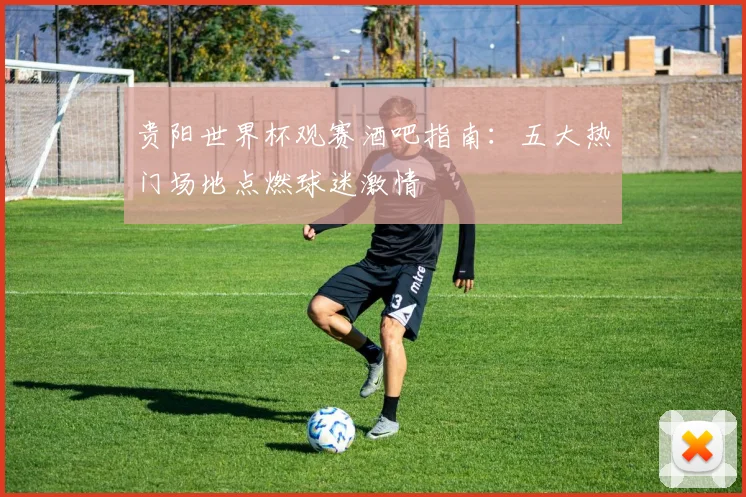 贵阳世界杯观赛酒吧指南:五大热门场地点燃球迷激情