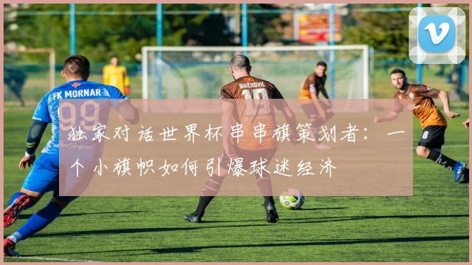 独家对话世界杯串串旗策划者:一个小旗帜如何引爆球迷经济
