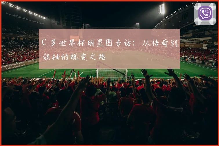 C 罗世界杯明星图专访：从传奇到领袖的蜕变之路