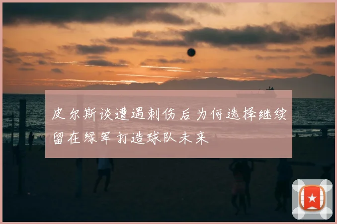 皮尔斯谈遭遇刺伤后为何选择继续留在绿军打造球队未来