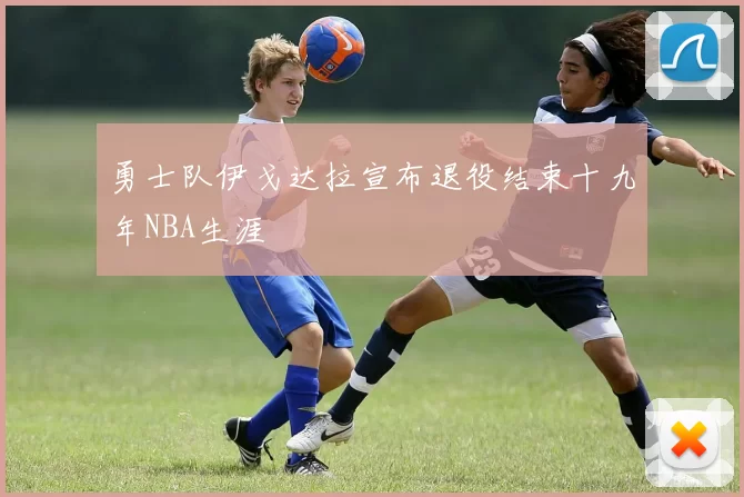 勇士队伊戈达拉宣布退役结束十九年NBA生涯