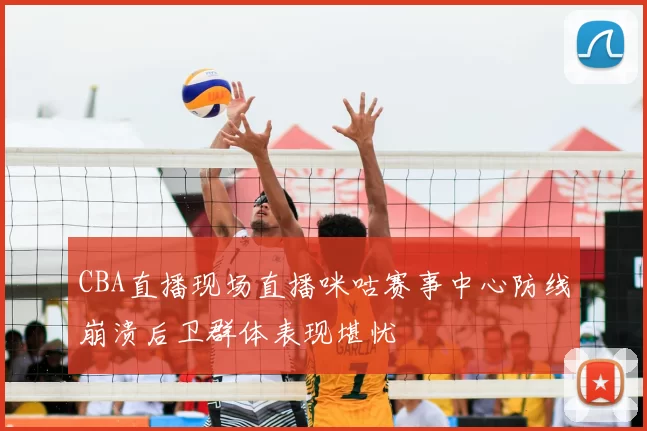 CBA直播现场直播咪咕赛事中心防线崩溃后卫群体表现堪忧