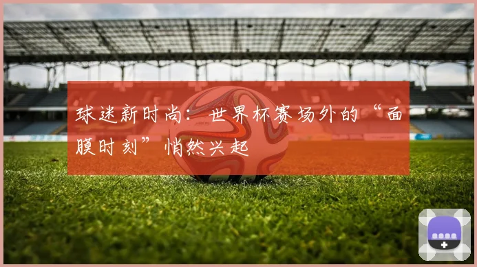 球迷新时尚:世界杯赛场外的“面膜时刻”悄然兴起