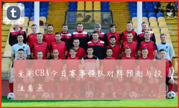 竞彩CBA今日赛事强队对阵预测与投注看点