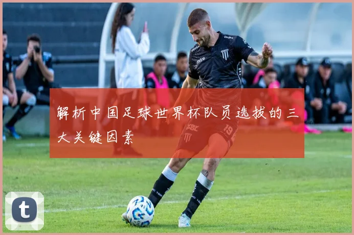解析中国足球世界杯队员选拔的三大关键因素