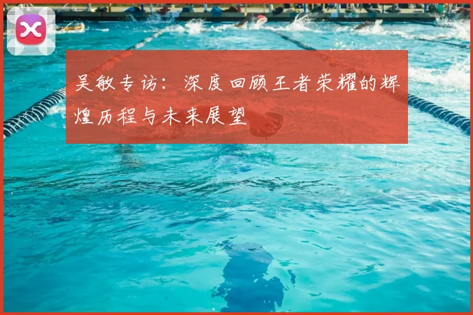吴敏专访:深度回顾王者荣耀的辉煌历程与未来展望