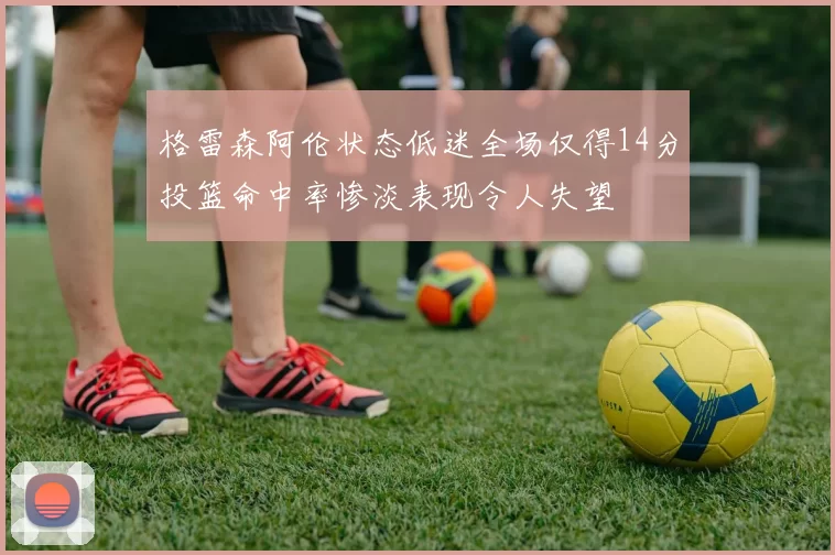 格雷森阿伦状态低迷全场仅得14分投篮命中率惨淡表现令人失望