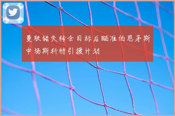 曼联错失转会目标后瞄准伯恩茅斯中场斯科特引援计划