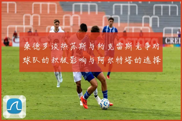 桑德罗谈热苏斯与约克雷斯竞争对球队的积极影响与阿尔特塔的选择难题