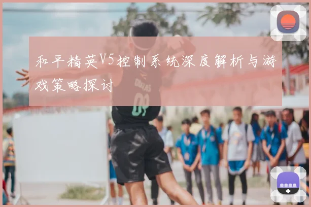 和平精英V5控制系统深度解析与游戏策略探讨