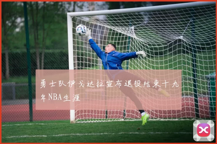 勇士队伊戈达拉宣布退役结束十九年NBA生涯