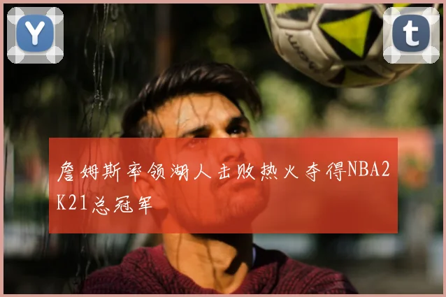 詹姆斯率领湖人击败热火夺得NBA2K21总冠军