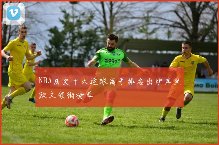 NBA历史十大运球高手排名出炉库里欧文领衔榜单