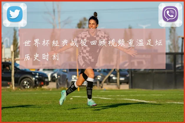 世界杯经典战役回顾视频重温足坛历史时刻