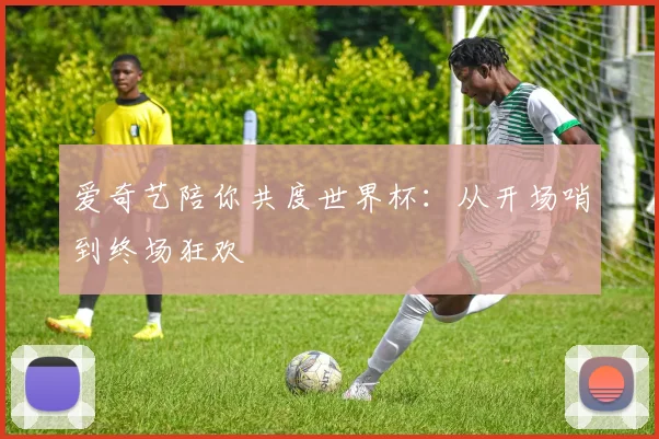 爱奇艺陪你共度世界杯:从开场哨到终场狂欢