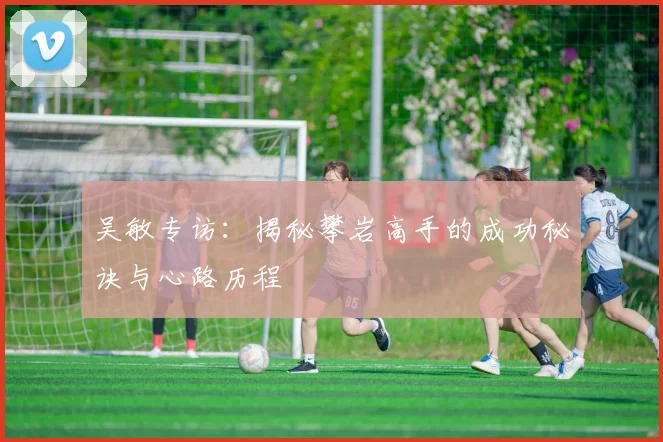 吴敏专访：揭秘攀岩高手的成功秘诀与心路历程