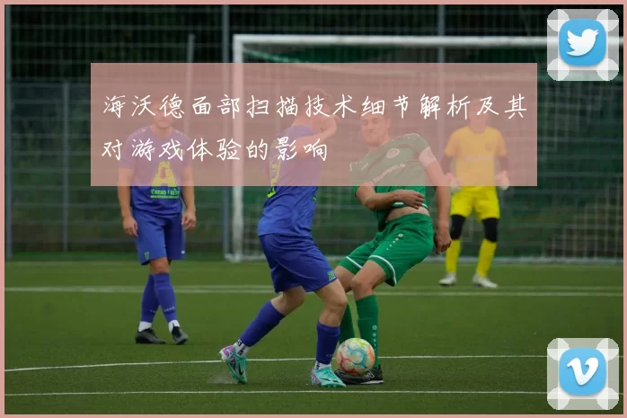 海沃德面部扫描技术细节解析及其对游戏体验的影响