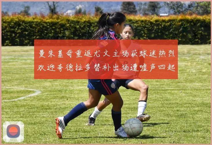 曼朱基奇重返尤文主场获球迷热烈欢迎夸德拉多替补出场遭嘘声四起