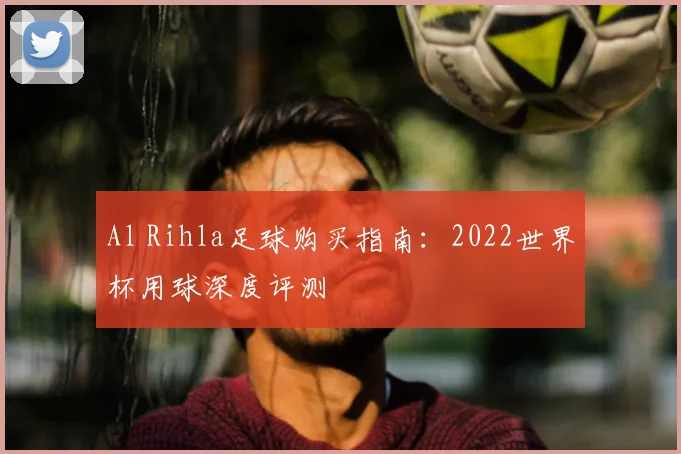Al Rihla足球购买指南:2022世界杯用球深度评测