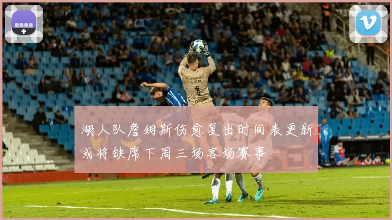 湖人队詹姆斯伤愈复出时间表更新或将缺席下周三场客场赛事