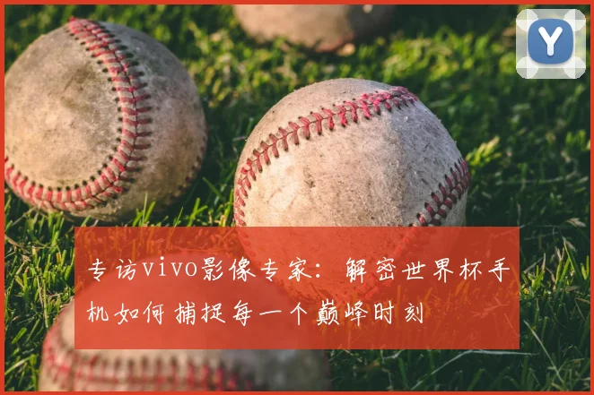专访vivo影像专家:解密世界杯手机如何捕捉每一个巅峰时刻