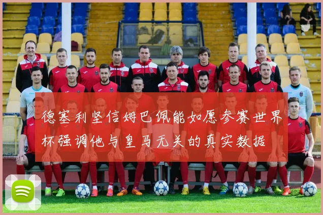 德塞利坚信姆巴佩能如愿参赛世界杯强调他与皇马无关的真实数据