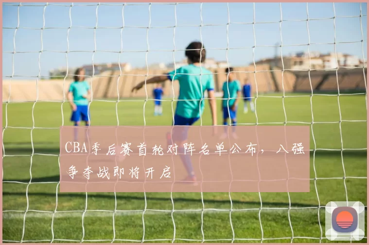 CBA季后赛首轮对阵名单公布，八强争夺战即将开启