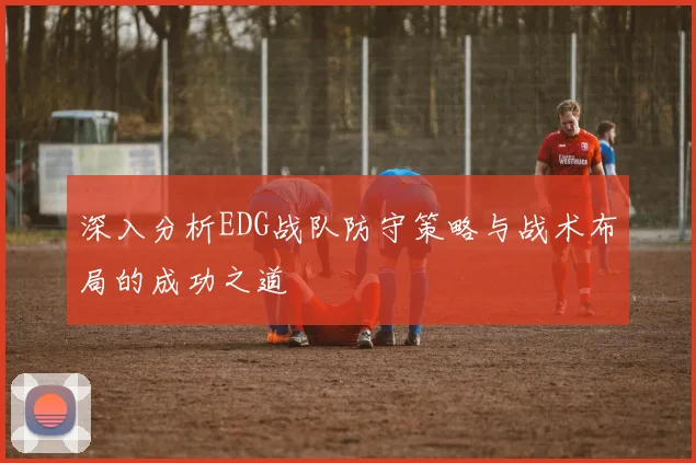 深入分析EDG战队防守策略与战术布局的成功之道