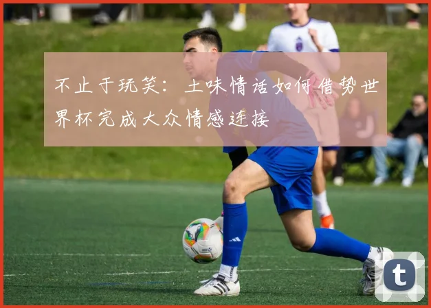 不止于玩笑:土味情话如何借势世界杯完成大众情感连接
