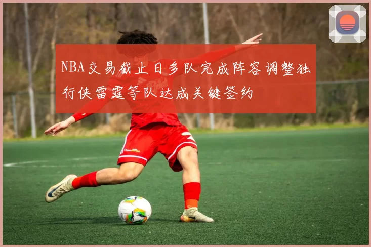 NBA交易截止日多队完成阵容调整独行侠雷霆等队达成关键签约