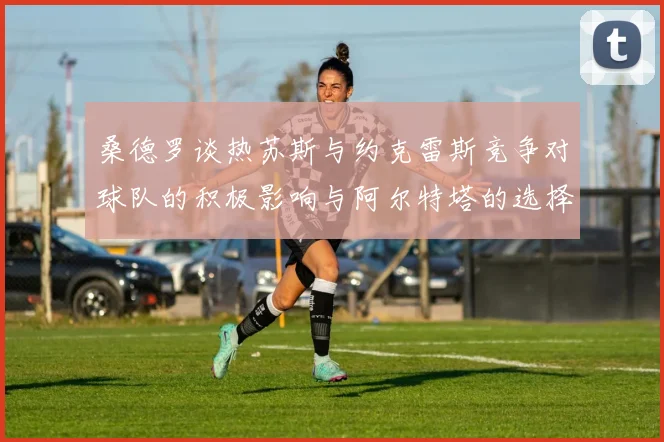 桑德罗谈热苏斯与约克雷斯竞争对球队的积极影响与阿尔特塔的选择难题