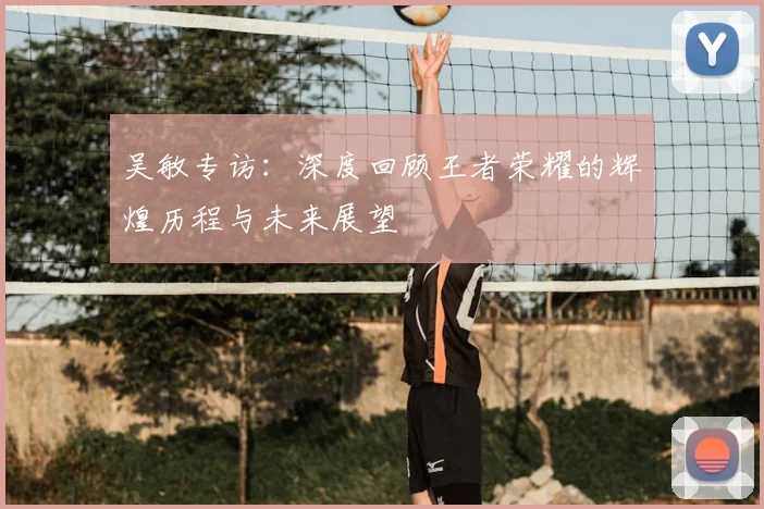 吴敏专访：深度回顾王者荣耀的辉煌历程与未来展望