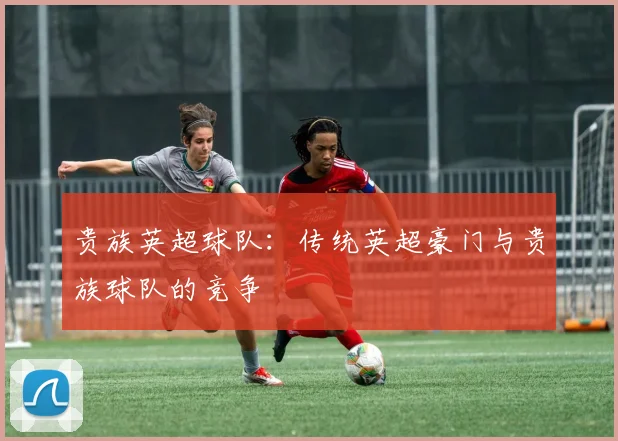 贵族英超球队:传统英超豪门与贵族球队的竞争