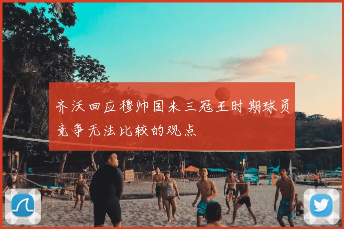 齐沃回应穆帅国米三冠王时期球员竞争无法比较的观点