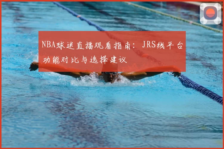 NBA球迷直播观看指南：JRS线平台功能对比与选择建议