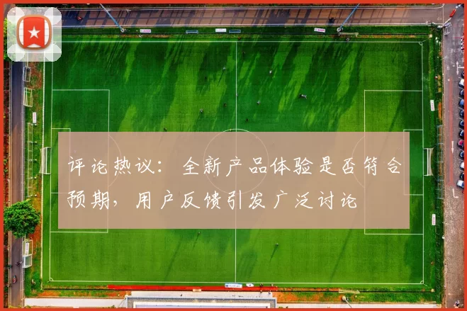 评论热议：全新产品体验是否符合预期，用户反馈引发广泛讨论