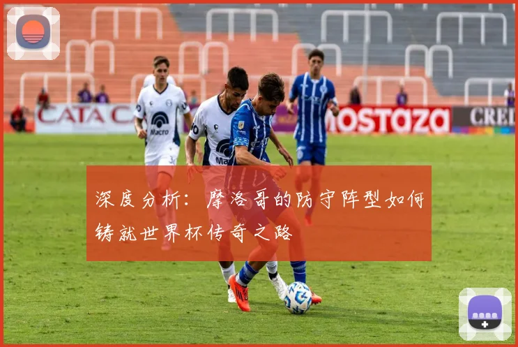 深度分析:摩洛哥的防守阵型如何铸就世界杯传奇之路