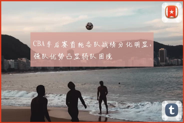 CBA季后赛首轮各队战绩分化明显，强队优势凸显弱队困境