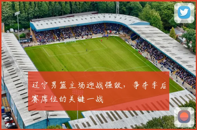 辽宁男篮主场迎战强敌,争夺季后赛席位的关键一战