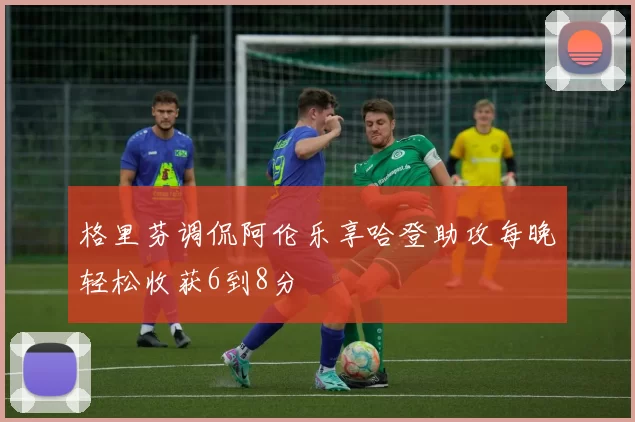 格里芬调侃阿伦乐享哈登助攻每晚轻松收获6到8分