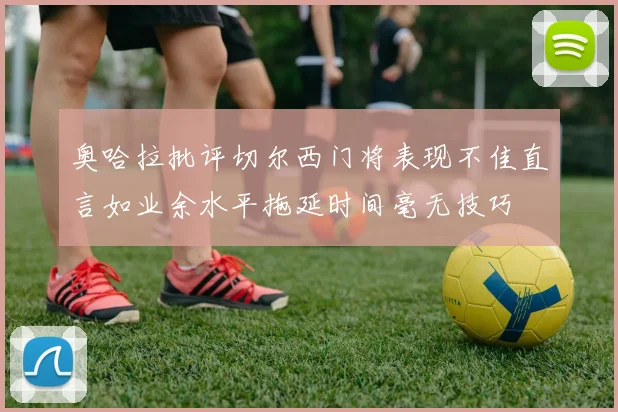奥哈拉批评切尔西门将表现不佳直言如业余水平拖延时间毫无技巧