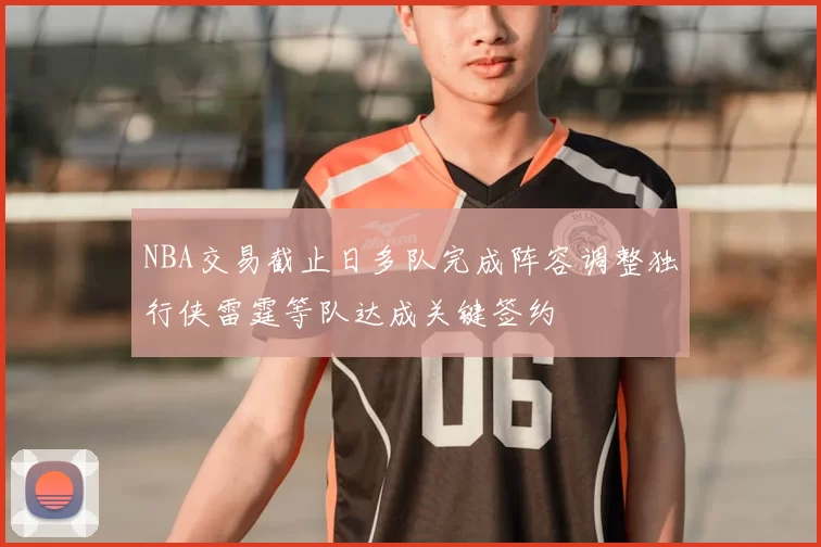 NBA交易截止日多队完成阵容调整独行侠雷霆等队达成关键签约
