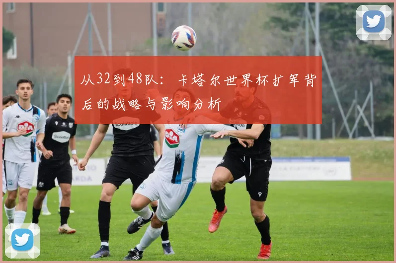 从32到48队:卡塔尔世界杯扩军背后的战略与影响分析
