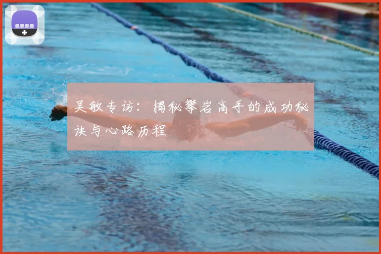吴敏专访:揭秘攀岩高手的成功秘诀与心路历程