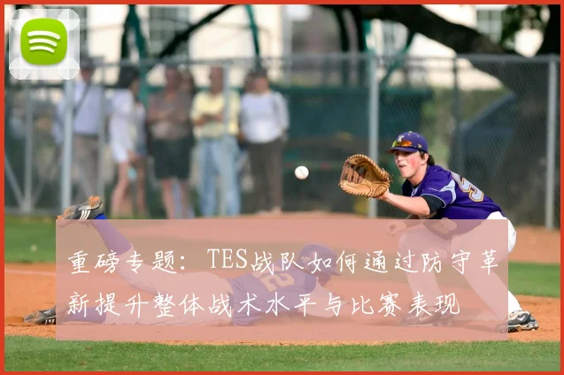 重磅专题：TES战队如何通过防守革新提升整体战术水平与比赛表现